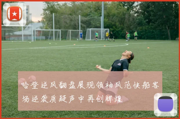 哈登逆风翻盘展现领袖风范快船客场逆袭质疑声中再创辉煌