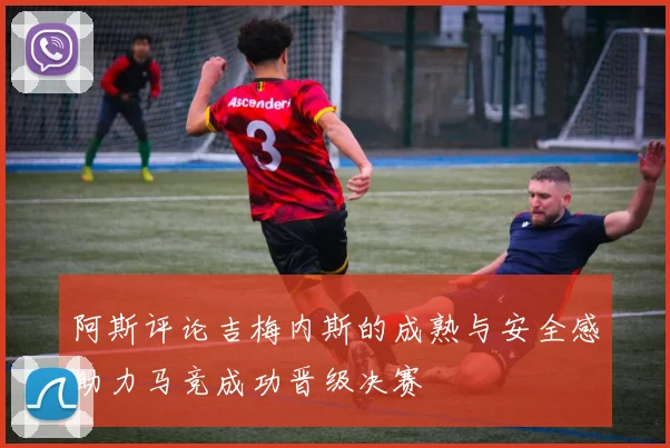 阿斯评论吉梅内斯的成熟与安全感助力马竞成功晋级决赛