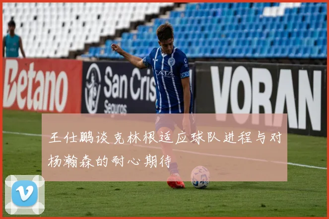 王仕鹏谈克林根适应球队进程与对杨瀚森的耐心期待