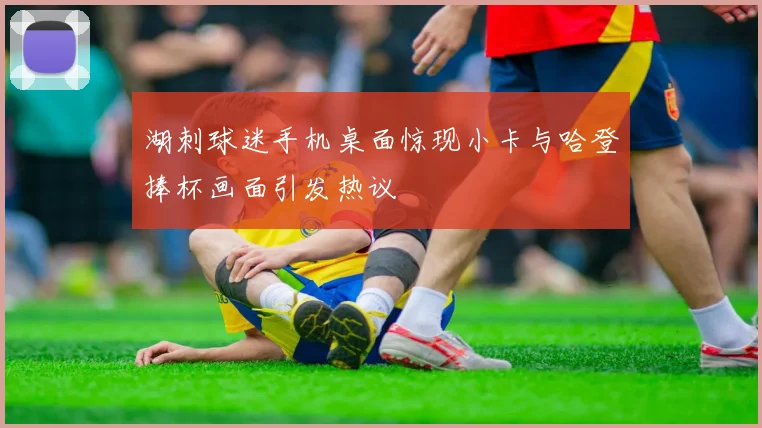湖刺球迷手机桌面惊现小卡与哈登捧杯画面引发热议