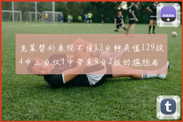 克莱替补表现不佳13分钟负值129投4中三分仅1中带来9分2板的尴尬局面