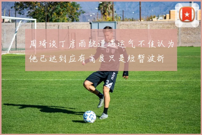 周琦谈丁彦雨航遭遇运气不佳认为他已达到应有高度只是短暂波折
