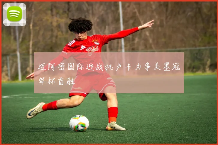 迈阿密国际迎战托卢卡力争美墨冠军杯首胜