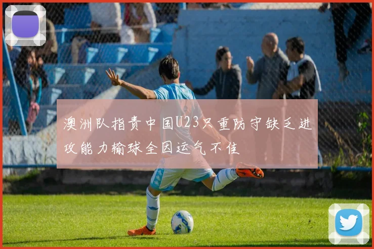 澳洲队指责中国U23只重防守缺乏进攻能力输球全因运气不佳