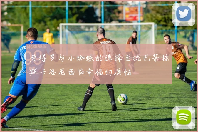 劳塔罗与小蜘蛛的选择困扰巴蒂称斯卡洛尼面临幸福的烦恼