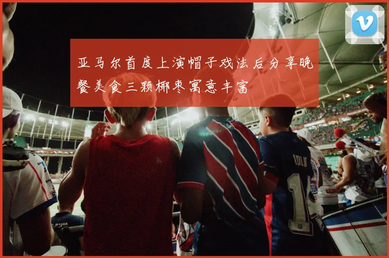亚马尔首度上演帽子戏法后分享晚餐美食三颗椰枣寓意丰富