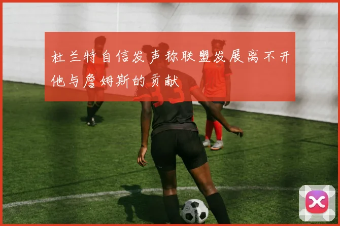 杜兰特自信发声称联盟发展离不开他与詹姆斯的贡献