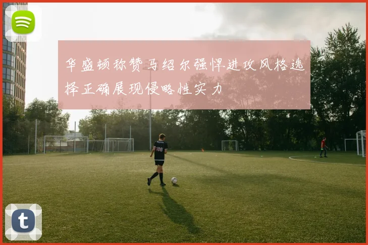 华盛顿称赞马绍尔强悍进攻风格选择正确展现侵略性实力