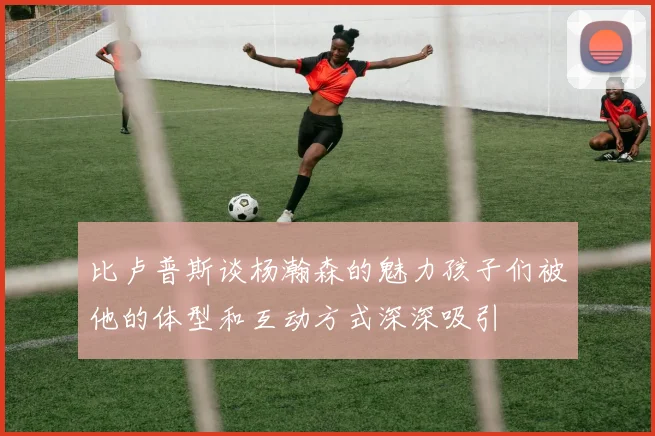 比卢普斯谈杨瀚森的魅力孩子们被他的体型和互动方式深深吸引