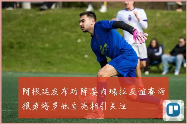 阿根廷发布对阵委内瑞拉友谊赛海报劳塔罗独自亮相引关注