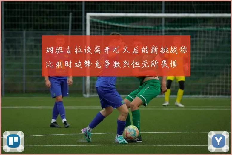姆班古拉谈离开尤文后的新挑战称比利时边锋竞争激烈但无所畏惧