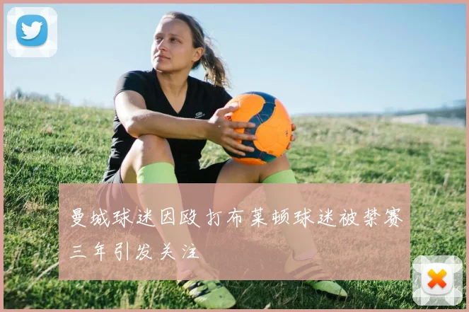 曼城球迷因殴打布莱顿球迷被禁赛三年引发关注