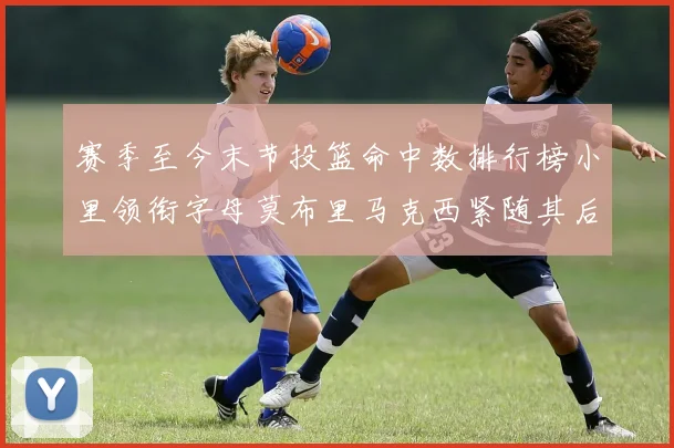 赛季至今末节投篮命中数排行榜小里领衔字母莫布里马克西紧随其后