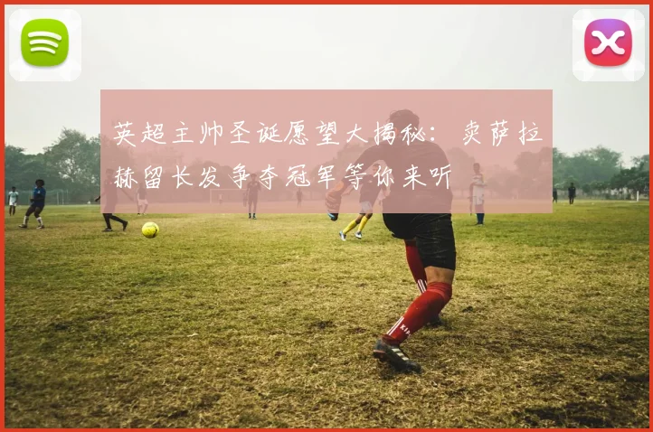 英超主帅圣诞愿望大揭秘：卖萨拉赫留长发争夺冠军等你来听