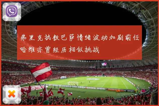 弗里克执教巴萨情绪波动加剧前任哈维亦曾经历相似挑战