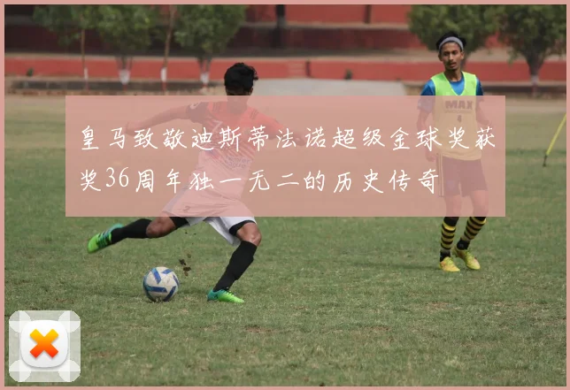 皇马致敬迪斯蒂法诺超级金球奖获奖36周年独一无二的历史传奇