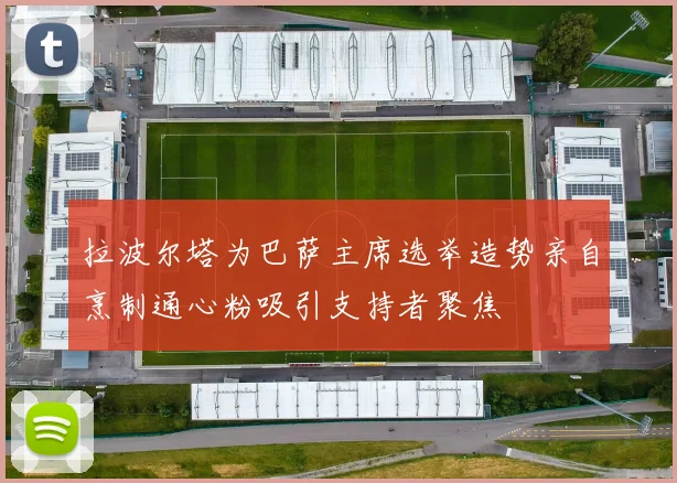 拉波尔塔为巴萨主席选举造势亲自烹制通心粉吸引支持者聚焦