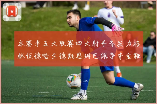 本赛季五大联赛四大射手齐发力格林伍德哈兰德凯恩姆巴佩争夺金靴荣耀