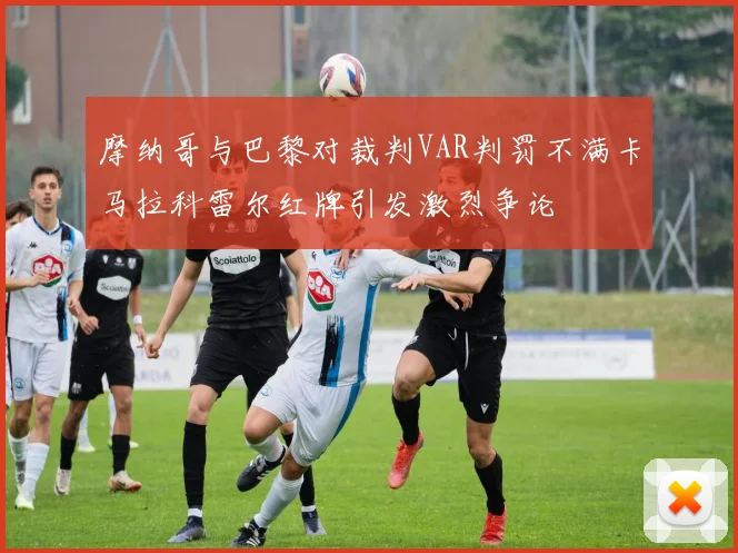 摩纳哥与巴黎对裁判VAR判罚不满卡马拉科雷尔红牌引发激烈争论