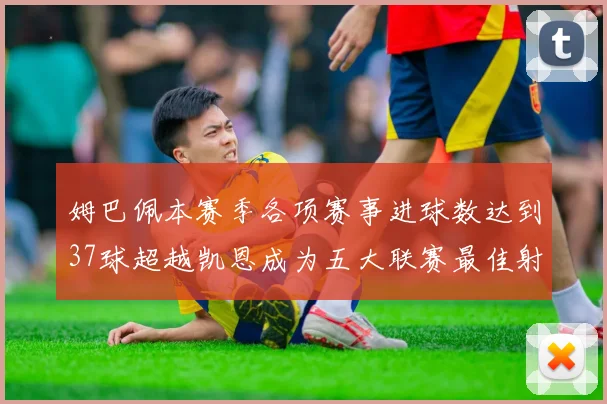 姆巴佩本赛季各项赛事进球数达到37球超越凯恩成为五大联赛最佳射手