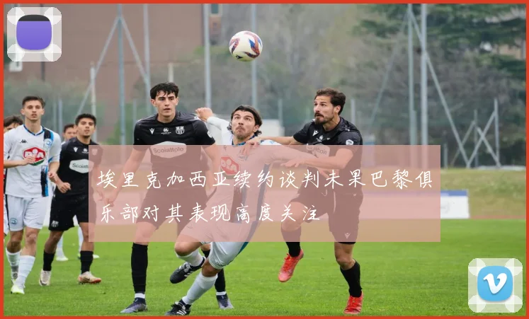 埃里克加西亚续约谈判未果巴黎俱乐部对其表现高度关注
