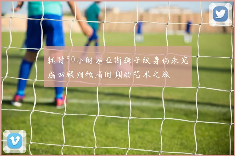耗时50小时迪亚斯狮子纹身仍未完成回顾利物浦时期的艺术之旅