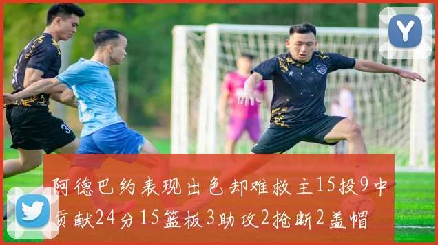 阿德巴约表现出色却难救主15投9中贡献24分15篮板3助攻2抢断2盖帽