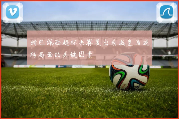 姆巴佩西超杯决赛复出或成皇马逆转局面的关键因素