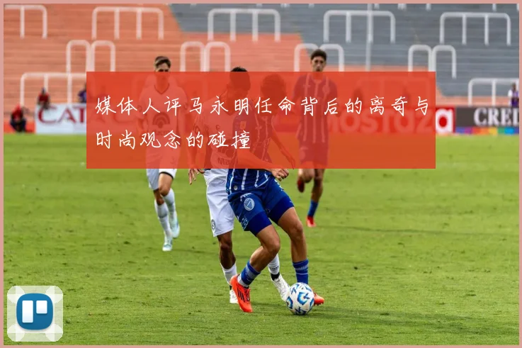 媒体人评马永明任命背后的离奇与时尚观念的碰撞