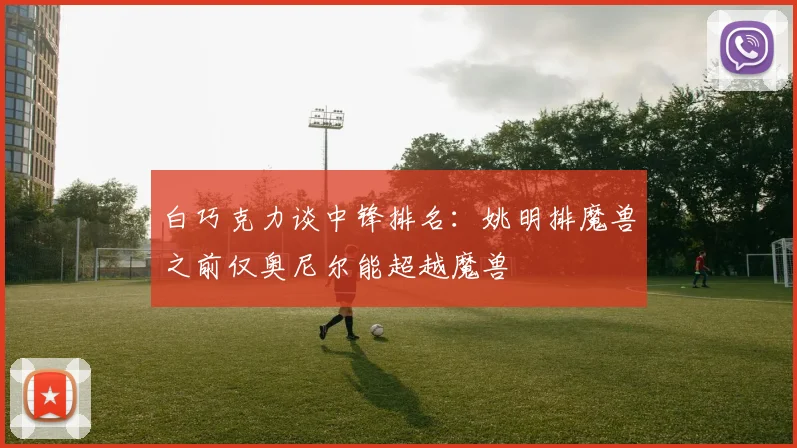 白巧克力谈中锋排名：姚明排魔兽之前仅奥尼尔能超越魔兽
