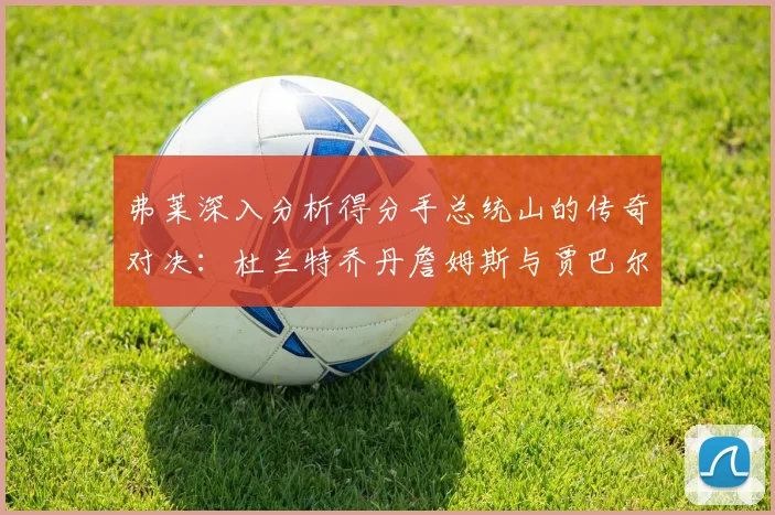 弗莱深入分析得分手总统山的传奇对决：杜兰特乔丹詹姆斯与贾巴尔的伟大之路