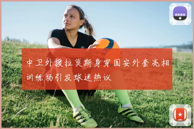 中卫外援拉莫斯身穿国安外套亮相训练场引发球迷热议