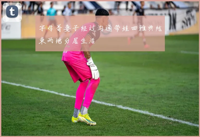 字母哥妻子经过沟通带娃回雅典结束两地分居生活