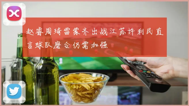 赵睿周琦雷蒙齐出战江苏许利民直言球队磨合仍需加强