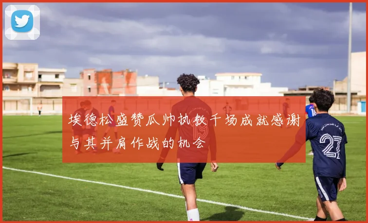 埃德松盛赞瓜帅执教千场成就感谢与其并肩作战的机会