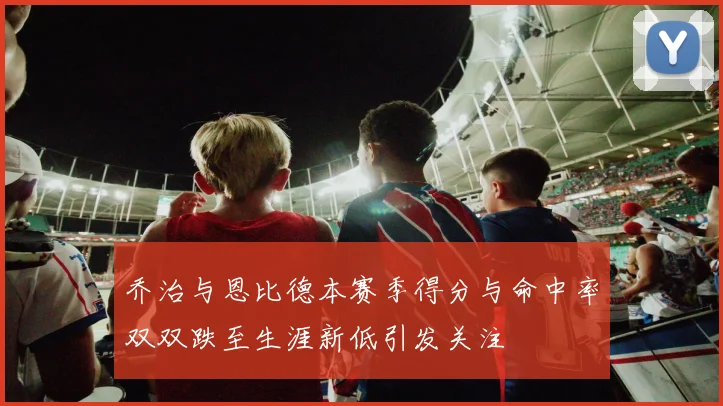 乔治与恩比德本赛季得分与命中率双双跌至生涯新低引发关注