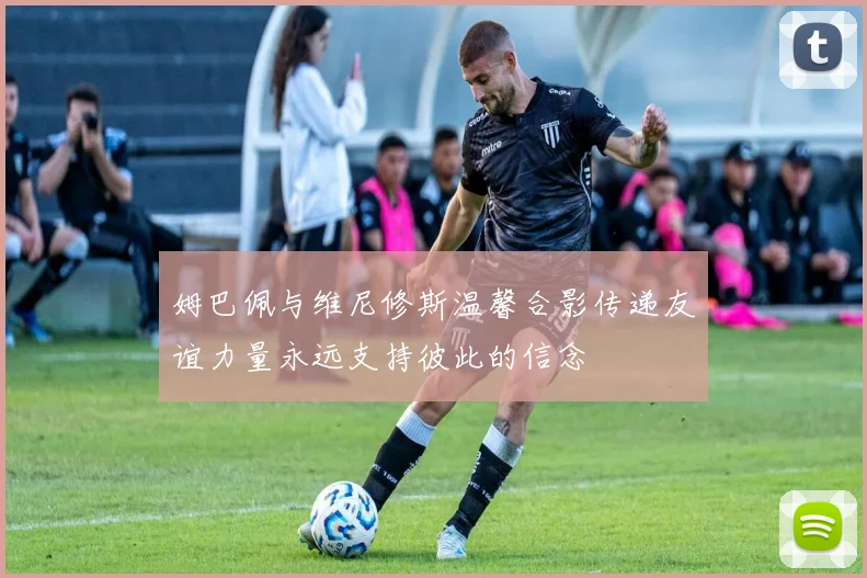 姆巴佩与维尼修斯温馨合影传递友谊力量永远支持彼此的信念