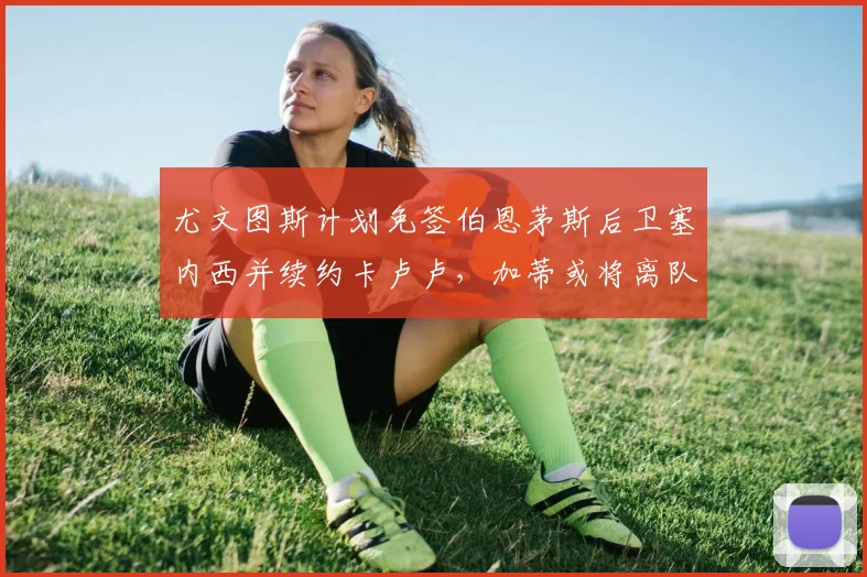 尤文图斯计划免签伯恩茅斯后卫塞内西并续约卡卢卢，加蒂或将离队